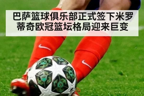巴萨篮球俱乐部正式签下米罗蒂奇欧冠篮坛格局迎来巨变