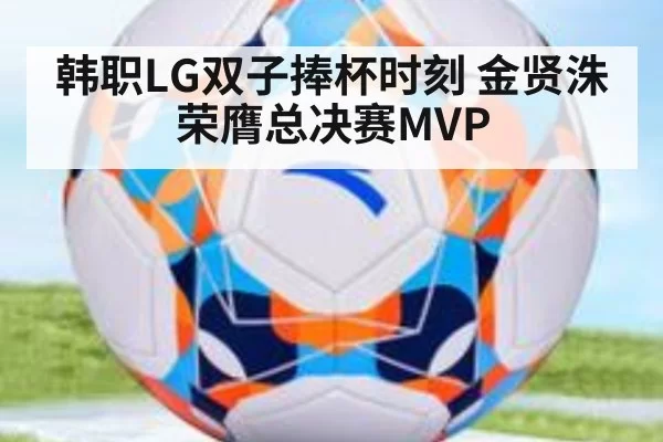 韩职LG双子捧杯时刻 金贤洙荣膺总决赛MVP