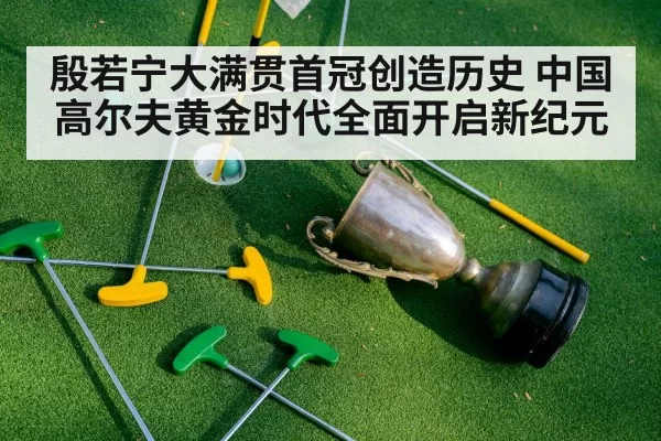 殷若宁大满贯首冠创造历史 中国高尔夫黄金时代全面开启新纪元