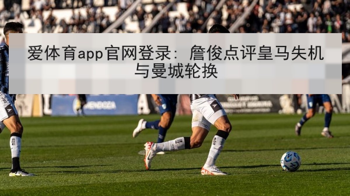 爱体育app官网登录: 詹俊点评皇马失机与曼城轮换